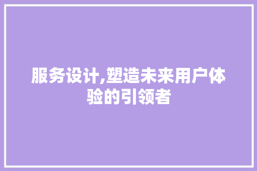 服务设计,塑造未来用户体验的引领者 服务设计,塑造未来用户体验的引领者 搜狗SEO