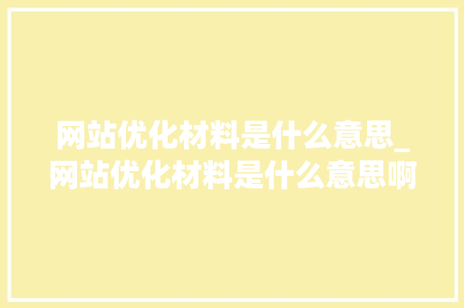 网站优化材料是什么意思_网站优化材料是什么意思啊。 网站优化材料是什么意思_网站优化材料是什么意思啊。 网站建设公司