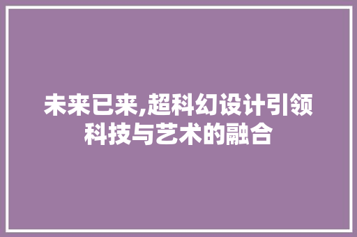 未来已来,超科幻设计引领科技与艺术的融合 未来已来,超科幻设计引领科技与艺术的融合 百度SEO