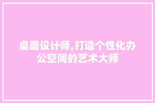 桌面设计师,打造个性化办公空间的艺术大师 桌面设计师,打造个性化办公空间的艺术大师 搜狗SEO