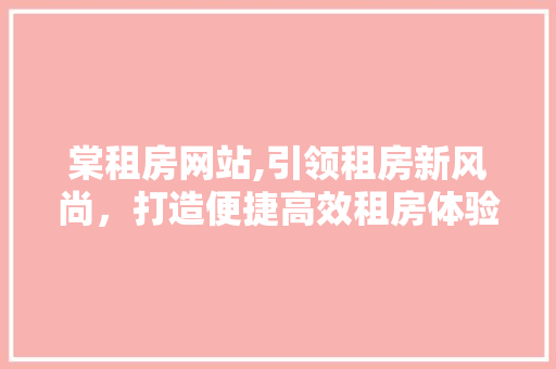 棠租房网站,引领租房新风尚，打造便捷高效租房体验 棠租房网站,引领租房新风尚，打造便捷高效租房体验 百度SEO