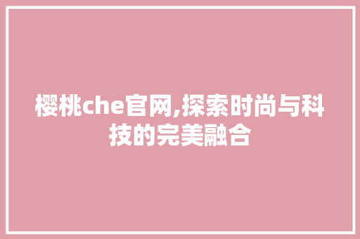樱桃che官网,探索时尚与科技的完美融合 樱桃che官网,探索时尚与科技的完美融合 神马SEO