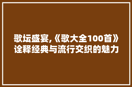 歌坛盛宴,《歌大全100首》诠释经典与流行交织的魅力 歌坛盛宴,《歌大全100首》诠释经典与流行交织的魅力 神马SEO
