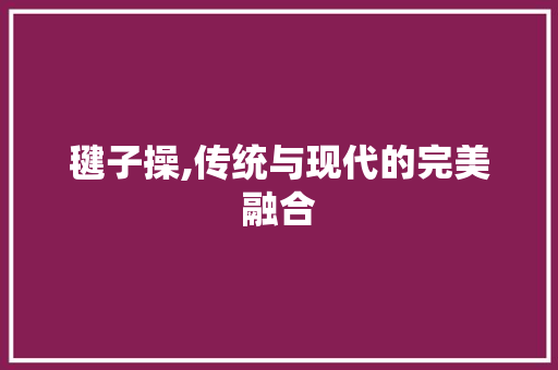 毽子操,传统与现代的完美融合