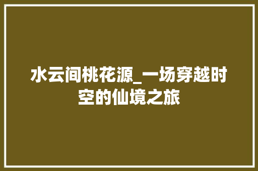 水云间桃花源_一场穿越时空的仙境之旅