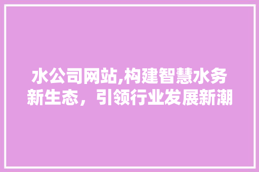 水公司网站,构建智慧水务新生态，引领行业发展新潮流 水公司网站,构建智慧水务新生态，引领行业发展新潮流 必应SEO