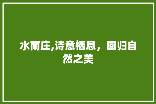 水南庄,诗意栖息，回归自然之美 水南庄,诗意栖息，回归自然之美 必应SEO