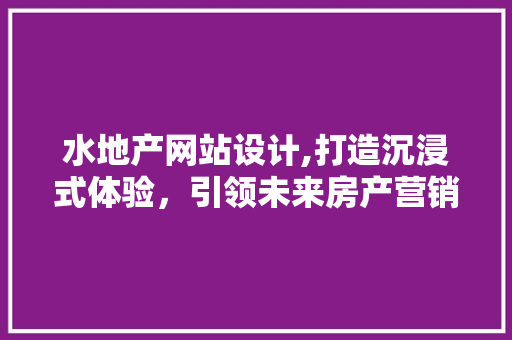 水地产网站设计,打造沉浸式体验，引领未来房产营销新潮流 水地产网站设计,打造沉浸式体验，引领未来房产营销新潮流 搜狗SEO