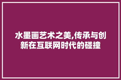 水墨画艺术之美,传承与创新在互联网时代的碰撞
