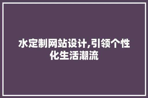 水定制网站设计,引领个性化生活潮流 水定制网站设计,引领个性化生活潮流 SEO关键词