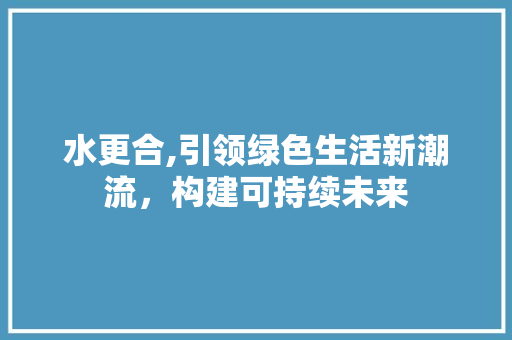 水更合,引领绿色生活新潮流，构建可持续未来 水更合,引领绿色生活新潮流，构建可持续未来 百度SEO