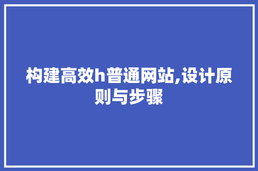 构建高效h普通网站,设计原则与步骤 构建高效h普通网站,设计原则与步骤 网站建设公司
