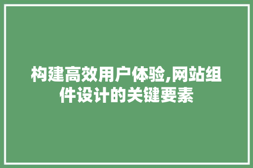 构建高效用户体验,网站组件设计的关键要素 构建高效用户体验,网站组件设计的关键要素 神马SEO