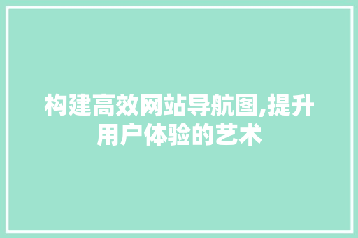 构建高效网站导航图,提升用户体验的艺术 构建高效网站导航图,提升用户体验的艺术 搜狗SEO