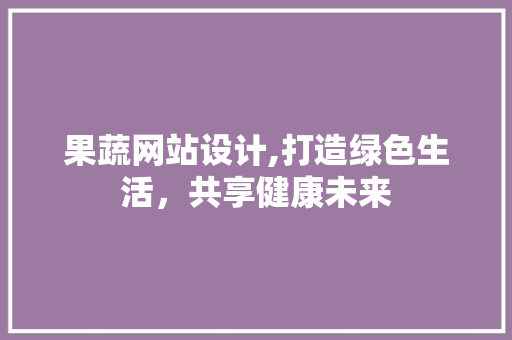 果蔬网站设计,打造绿色生活，共享健康未来 果蔬网站设计,打造绿色生活，共享健康未来 SEO关键词