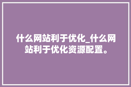 什么网站利于优化_什么网站利于优化资源配置。 什么网站利于优化_什么网站利于优化资源配置。 必应SEO