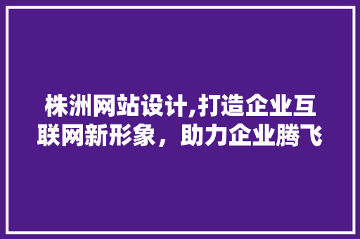 株洲网站设计,打造企业互联网新形象，助力企业腾飞 株洲网站设计,打造企业互联网新形象，助力企业腾飞 神马SEO