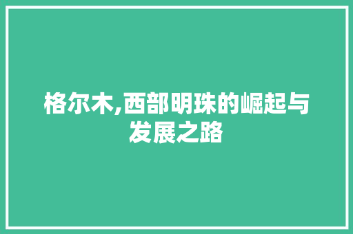 格尔木,西部明珠的崛起与发展之路