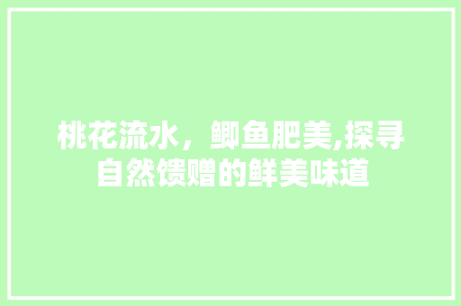 桃花流水，鲫鱼肥美,探寻自然馈赠的鲜美味道 桃花流水，鲫鱼肥美,探寻自然馈赠的鲜美味道 搜狗SEO