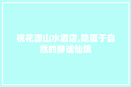 桃花源山水酒店,隐匿于自然的静谧仙境 桃花源山水酒店,隐匿于自然的静谧仙境 百度SEO