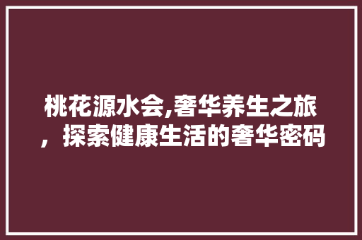 桃花源水会,奢华养生之旅，探索健康生活的奢华密码 桃花源水会,奢华养生之旅，探索健康生活的奢华密码 百度SEO