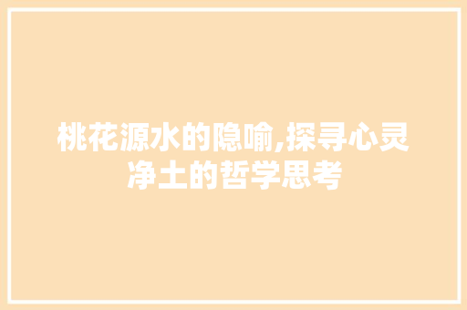 桃花源水的隐喻,探寻心灵净土的哲学思考