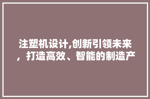 注塑机设计,创新引领未来，打造高效、智能的制造产业