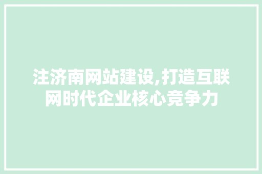 注济南网站建设,打造互联网时代企业核心竞争力