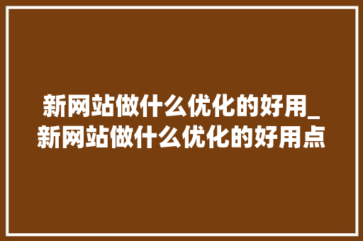 新网站做什么优化的好用_新网站做什么优化的好用点。 新网站做什么优化的好用_新网站做什么优化的好用点。 搜狗SEO