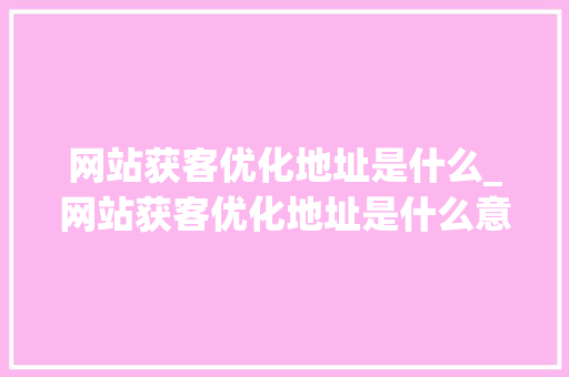 网站获客优化地址是什么_网站获客优化地址是什么意思。 网站获客优化地址是什么_网站获客优化地址是什么意思。 搜狗SEO