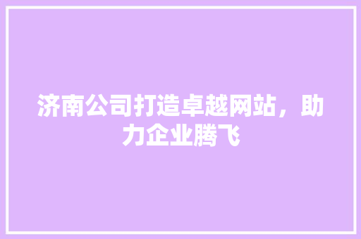 济南公司打造卓越网站，助力企业腾飞