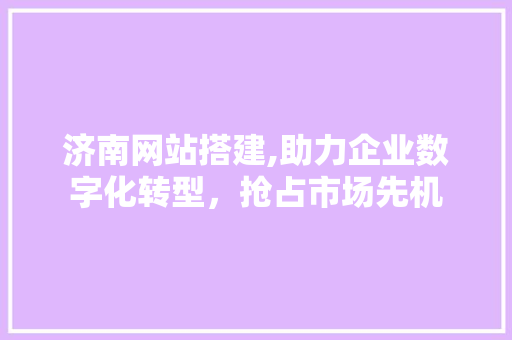 济南网站搭建,助力企业数字化转型，抢占市场先机