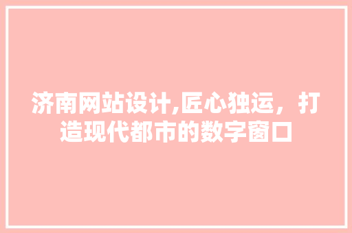 济南网站设计,匠心独运，打造现代都市的数字窗口