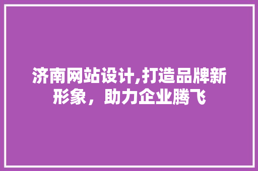 济南网站设计,打造品牌新形象，助力企业腾飞