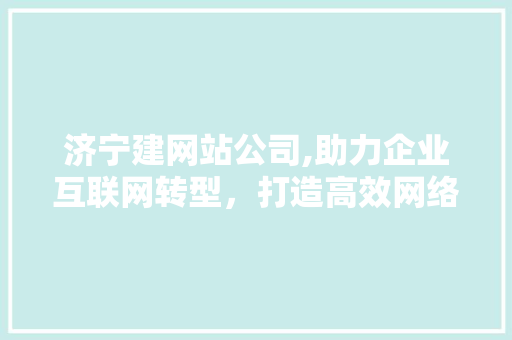 济宁建网站公司,助力企业互联网转型，打造高效网络品牌形象