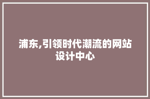浦东,引领时代潮流的网站设计中心