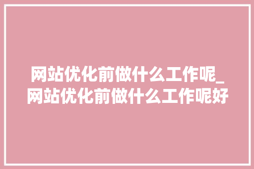 网站优化前做什么工作呢_网站优化前做什么工作呢好做吗。 网站优化前做什么工作呢_网站优化前做什么工作呢好做吗。 搜狗SEO