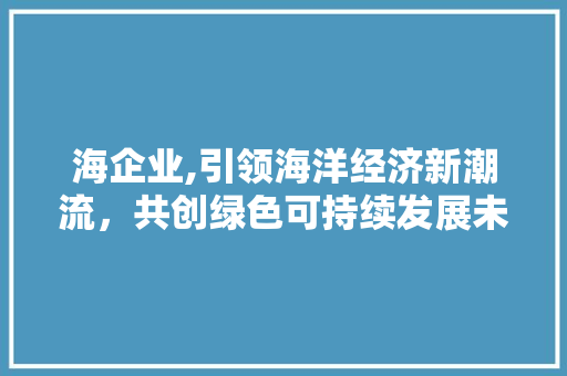 海企业,引领海洋经济新潮流，共创绿色可持续发展未来