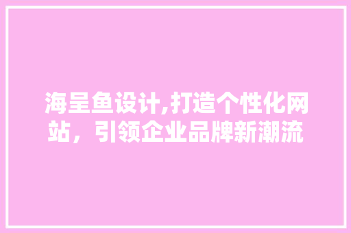 海呈鱼设计,打造个性化网站，引领企业品牌新潮流