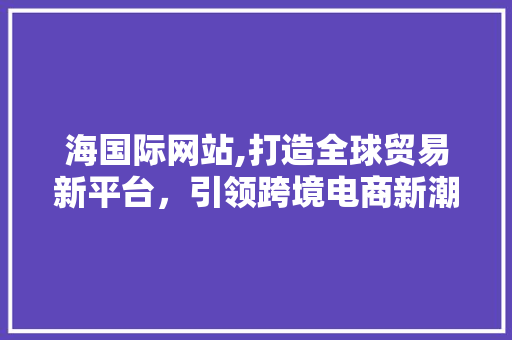 海国际网站,打造全球贸易新平台，引领跨境电商新潮流 海国际网站,打造全球贸易新平台，引领跨境电商新潮流 必应SEO
