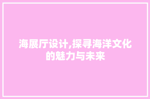 海展厅设计,探寻海洋文化的魅力与未来