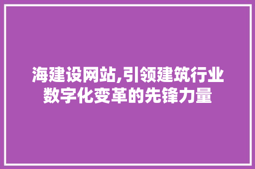 海建设网站,引领建筑行业数字化变革的先锋力量