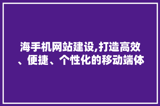 海手机网站建设,打造高效、便捷、个性化的移动端体验