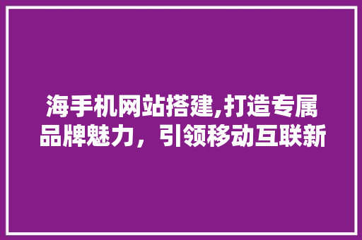 海手机网站搭建,打造专属品牌魅力，引领移动互联新潮流