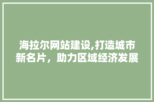 海拉尔网站建设,打造城市新名片，助力区域经济发展