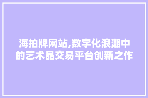 海拍牌网站,数字化浪潮中的艺术品交易平台创新之作