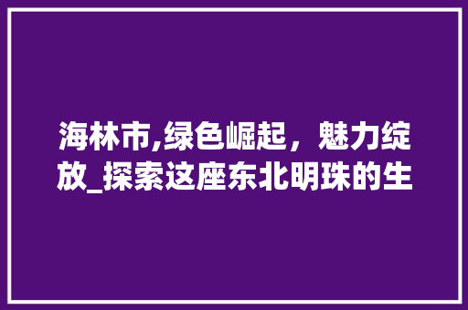 海林市,绿色崛起，魅力绽放_探索这座东北明珠的生态发展之路