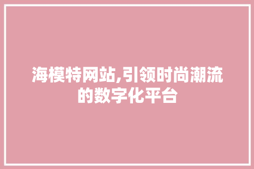 海模特网站,引领时尚潮流的数字化平台