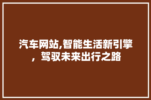 汽车网站,智能生活新引擎，驾驭未来出行之路 汽车网站,智能生活新引擎，驾驭未来出行之路 网站建设公司