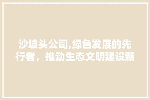 沙坡头公司,绿色发展的先行者,推动生态文明建设新篇章 搜狗SEO 沙坡头公司,绿色发展的先行者,推动生态文明建设新篇章 沙坡头公司,绿色发展的先行者,推动生态文明建设新篇章 搜狗SEO